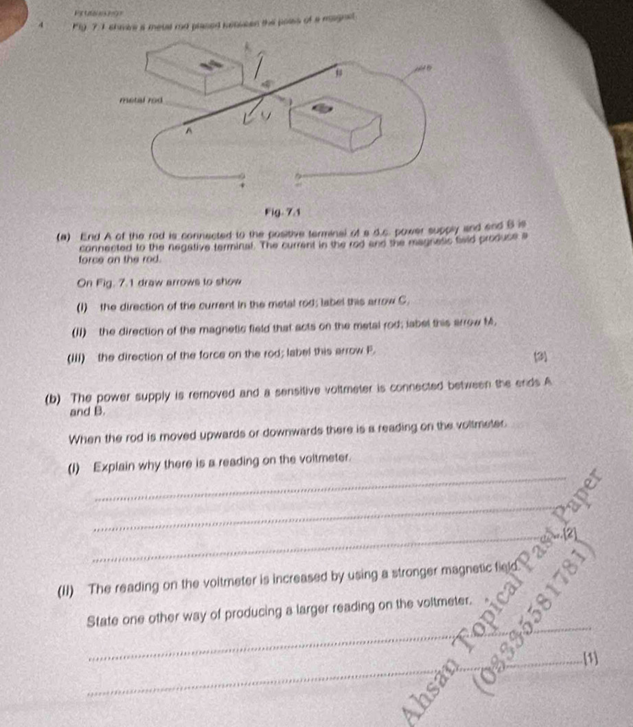 Petaon o 
4 P1y 7:I shmire a metal rd plased kenkeen this paiss of a magnet 
(a) End A of the rod is connected to the positive terminal of a d.c. power supply and and B is 
connected to the negative terminal. The current in the red and the manness baid produse a 
force an the rod. 
On Fig. 7.1 draw arrows to show 
(1) the direction of the current in the metal rod; label this arrow C. 
(II) the direction of the magnetic field that acts on the metal rod; iabel this arrow M. 
(III) the direction of the force on the rod; label this arrow F. 
3) 
(b) The power supply is removed and a sensitive voltmeter is connected between the ends A
and B. 
When the rod is moved upwards or downwards there is a reading on the voltmeter 
_ 
(1) Explain why there is a reading on the voltmeter. 
_ 
_ 
(II) The reading on the voitmeter is increased by using a stronger magnetic field 
_ 
_ 
_ 
State one other way of producing a larger reading on the voltmeter. 
_ 
_[1]
