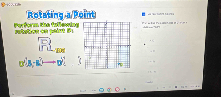 edpuzzle
Rotating a Point MULTIPLE CHOICE QUESTION
Perform the followingWhat will be the coordinates of 0^ after a
rotation on point D :rotation of 180°
(8,5)
beginarrayr □ =)80
(-6,6)
 enclosecircle1(5,-8))to  enclosecircle1 enclosecircle2 enclosecircle1)
(-8,5)
(-5,-8)
Hewatch
Dask Sep 22
9.29