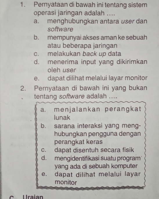 Pernyataan di bawah ini tentang sistem
operasi jaringan adalah ....
a. menghubungkan antara user dan
software
b. mempunyai akses aman ke sebuah
atau beberapa jaringan
c. melakukan back up data
d. menerima input yang dikirimkan
oleh user
e. dapat dilihat melalui layar monitor
2. Pernyataan di bawah ini yang bukan
tentang software adalah ....
a. menjalankan perangkat
lunak
b. sarana interaksi yang meng-
hubungkan pengguna dengan
perangkat keras
c. dapat disentuh secara fisik
d. mengidentifikasi suatu program
yang ada di sebuah komputer
e. dapat dilihat melalui layar
monitor
C Uraian