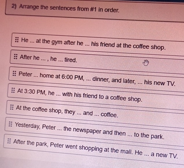 Arrange the sentences from #1 in order.
He ... at the gym after he ... his friend at the coffee shop.
After he ... , he ... tired.
Peter ... home at 6:00 PM, ... dinner, and later, ... his new TV.
At 3:30 PM, he ... with his friend to a coffee shop.
At the coffee shop, they ... and ... coffee.
Yesterday, Peter ... the newspaper and then ... to the park.
After the park, Peter went shopping at the mall. He ... a new TV.