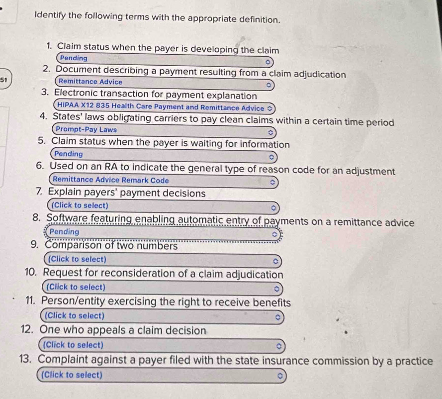 Identify the following terms with the appropriate definition. 
1. Claim status when the payer is developing the claim 
Pending 
。 
2. Document describing a payment resulting from a claim adjudication 
51 Remittance Advice 。 
3. Electronic transaction for payment explanation 
HIPAA X12 835 Health Care Payment and Remittance Advice 
4. States' laws obligating carriers to pay clean claims within a certain time period 
Prompt-Pay Laws D 
5. Claim status when the payer is waiting for information 
Pending 
6. Used on an RA to indicate the general type of reason code for an adjustment 
Remittance Advice Remark Code 
7. Explain payers' payment decisions 
(Click to select) 
8. Software featuring enabling automatic entry of payments on a remittance advice 
Pending 
9. Comparison of two numbers 
(Click to select) 
10. Request for reconsideration of a claim adjudication 
(Click to select) 
11. Person/entity exercising the right to receive benefits 
(Click to select) 
12. One who appeals a claim decision 
(Click to select) 
13. Complaint against a payer filed with the state insurance commission by a practice 
(Click to select)