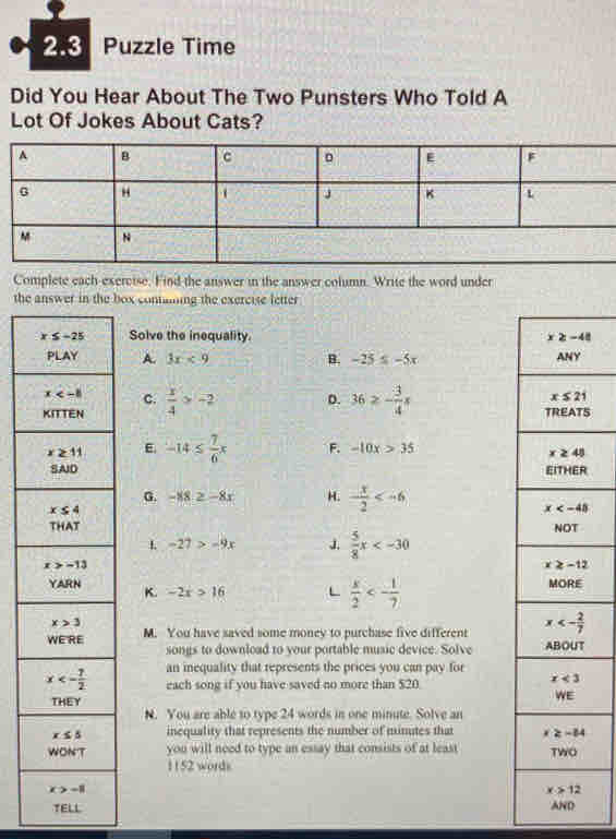 2.3  Puzzle Time
Did You Hear About The Two Punsters Who Told A
Lot Of Jokes About Cats?
Complete each exercise. Find the answer in the answer column. Write the word under
the answer in the box containg the exercise letter
Solve the inequality
A. 3x<9</tex> B. -25≤ -5x
C.
 x/4 >-2 D. 36≥ - 3/4 x S
E. -14≤  7/6 x F. -10x>35
G. -88≥ -8x H. - x/2 

L -27>-9x J  5/8 x
K. -2x>16 L  x/2 <- 1/7 
M. You have saved some money to purchase five different 
songs to download to your portable music device. Solve 
an inequality that represents the prices you can pay for
each song if you have saved no more than $20
N. You are able to type 24 words in one minute. Solve an
inequality that represents the number of minutes that 
you will need to type an essay that consists of at least 
1152 words