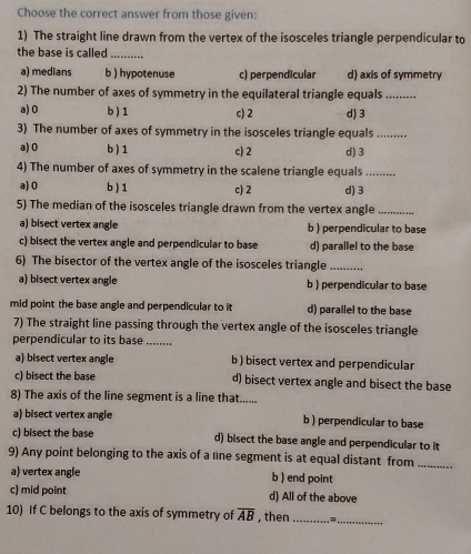 Choose the correct answer from those given:
1) The straight line drawn from the vertex of the isosceles triangle perpendicular to
the base is called_
a) medians b ) hypotenuse c) perpendicular d) axis of symmetry
2) The number of axes of symmetry in the equilateral triangle equals_
a) 0 b ) 1 c) 2 d) 3
3) The number of axes of symmetry in the isosceles triangle equals_
a) 0 b) 1 c) 2 d) 3
4) The number of axes of symmetry in the scalene triangle equals_
a) 0 b ) 1 c) 2
5) The median of the isosceles triangle drawn from the vertex angle d) 3 _
a) bisect vertex angle b ) perpendicular to base
c) bisect the vertex angle and perpendicular to base d) parallel to the base
6) The bisector of the vertex angle of the isosceles triangle_
a) bisect vertex angle b ) perpendicular to base
mid point the base angle and perpendicular to it d) parallel to the base
7) The straight line passing through the vertex angle of the isosceles triangle
perpendicular to its base ........
a) bisect vertex angle b ) bisect vertex and perpendicular
c) bisect the base d) bisect vertex angle and bisect the base
8) The axis of the line segment is a line that......
a) bisect vertex angle b ) perpendicular to base
c) bisect the base d) bisect the base angle and perpendicular to it
9) Any point belonging to the axis of a lne segment is at equal distant from_
a) vertex angle b ) end point
c) mid point d) All of the above
10) If C belongs to the axis of symmetry of overline AB , then _=_