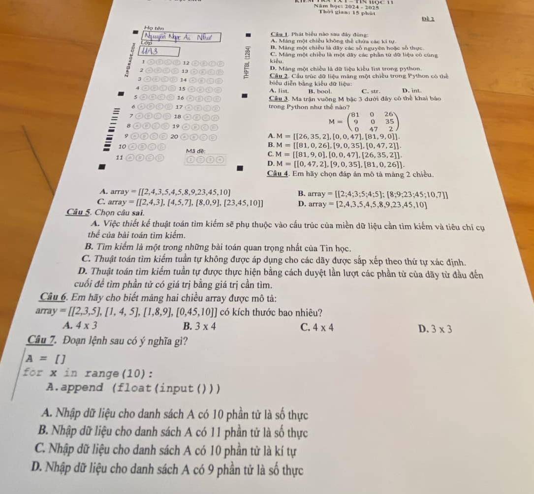 Năm học: 2024 - 2025
Thời gian: 15 phút
Dề 2
Họ tên  Câu 1. Phát biểu nào sau đây đùng:
Nguyễn Ngọc Ái Như A. Mảng một chiều không thể chứa các kí tự.
or
B. Máng một chiều là dãy các số nguyên hoặc số thực.
UA3 C. Máng một chiều là một dây các phần tứ dữ liệu có cùng
1 12 kiều
3 2 13 a
D. Mảng một chiều là dữ liệu kiểu list trong python.
Cầu 2. Cầu trúc dữ liệu mảng một chiều trong Python có thể
3 ⑥⑥⑤ 14 o O  biểu diễn bằng kiều dữ liệu:
4 a 15 A. list. B. bool C. str D. int.
5 ②③②⑨ 16 ⑥ Câu 3. Ma trận vuỡng M bậc 3 dưới đây có thể khai báo
6 ①ª⑨⑤ 17 a D trong Python như thế nào?
7 ①C ◎ 18
④⑥◎⑤ 19 O D
M=beginpmatrix 81&0&26 9&0&35 0&47&2endpmatrix
9 ⑩C◎ 20 to
A. M=[[26,35,2],[0,0,47],[81,9,0]].
B. M=[[81,0,26],[9,0,35],[0,47,2]].
10 00 0② Mã đề:
C. M=[[81,9,0],[0,0,47],[26,35,2]].
11 re a 0 a D. M=[[0,47,2],[9,0,35],[81,0,26]].
Câu 4. Em hãy chọn đáp án mô tả mảng 2 chiều,
A. arr ay=[[2,4,3,5,4,5,8,9,23,45,10] B. array =[[2;4;3;5;4;5];[8;9;23;45;10,7]]
C. arr y=[[2,4,3],[4,5,7],[8,0,9],[23,45,10]] D. array =[2,4,3,5,4,5,8,9,23,45,10]
Câu 5. Chọn câu sai.
A. Việc thiết kế thuật toán tìm kiếm sẽ phụ thuộc vào cấu trúc của miền dữ liệu cần tìm kiếm và tiêu chí cụ
thể của bài toán tìm kiếm.
B. Tìm kiếm là một trong những bài toán quan trọng nhất của Tin học.
C. Thuật toán tìm kiếm tuần tự không được áp dụng cho các dãy được sắp xếp theo thứ tự xác định.
D. Thuật toán tìm kiếm tuần tự được thực hiện bằng cách duyệt lần lượt các phần tử của dãy từ đầu đến
cuối để tìm phần tử có giá trị bằng giá trị cần tìm.
Câu 6. Em hãy cho biết mảng hai chiều array được mô tả:
array=[[2,3,5],[1,4,5],[1,8,9],[0,45,10]] có kích thước bao nhiêu?
A. 4* 3 B. 3* 4 C. 4* 4 D. 3* 3
Câu 7. Đoạn lệnh sau có ý nghĩa gì?
A=[]
for x in range(10):
A.append (float(input()))
A. Nhập dữ liệu cho danh sách A có 10 phần tử là số thực
B. Nhập dữ liệu cho danh sách A có 11 phần tử là số thực
C. Nhập dữ liệu cho danh sách A có 10 phần tử là kí tự
D. Nhập dữ liệu cho danh sách A có 9 phần tử là số thực