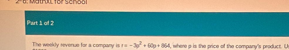 2-6: MathxL for School 
Part 1 of 2 
The weekly revenue for a company is r=-3p^2+60p+864 , where p is the price of the company's product. U