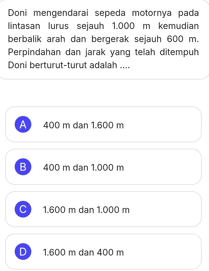 Doni mengendarai sepeda motornya pada
lintasan lurus sejauh 1.000 m kemudian
berbalik arah dan bergerak sejauh 600 m.
Perpindahan dan jarak yang telah ditempuh
Doni berturut-turut adalah ....
A 400 m dan 1.600 m
B 400 m dan 1.000 m
C 1.600 m dan 1.000 m
D 1.600 m dan 400 m