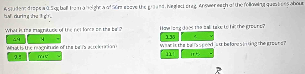 A student drops a 0.5kg ball from a height a of 56m above the ground. Neglect drag. Answer each of the following questions about
ball during the flight.
What is the magnitude of the net force on the ball? How long does the ball take to hit the ground?
4.9 N 3.38 s
What is the magnitude of the ball's acceleration? What is the ball's speed just before striking the ground?
9.8 m/s^2 33.1 m/s