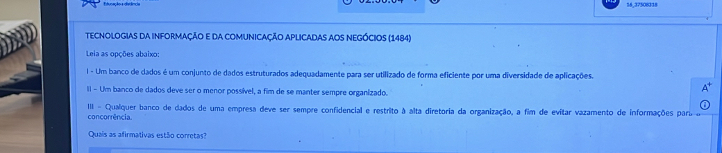 Educação a dist 16_37508318 
TECNOLOGIAS DA INFORMAÇÃO E DA COMUNICAÇÃO APLICADAS AOS NEGÓCIOS (1484) 
Leia as opções abaixo: 
I - Um banco de dados é um conjunto de dados estruturados adequadamente para ser utilizado de forma eficiente por uma diversidade de aplicações. 
II - Um banco de dados deve ser o menor possível, a fim de se manter sempre organizado. 
III - Qualquer banco de dados de uma empresa deve ser sempre confidencial e restrito à alta diretoria da organização, a fim de evitar vazamento de informações para 
concorrência. 
Quais as afirmativas estão corretas?