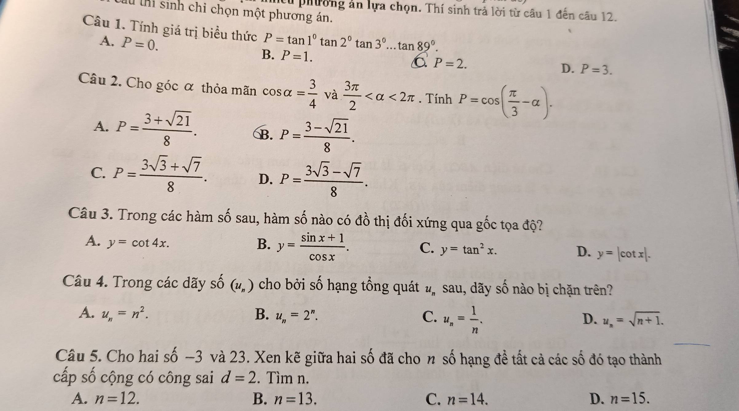 cừ phường án lựa chọn. Thí sinh trả lời từ câu 1 đến câu 12.
l thi sinh chỉ chọn một phương án.
Câu 1. Tính giá trị biểu thức P=tan 1°tan 2°tan 3°...tan 89°.
A. P=0.
B. P=1. C P=2.
D. P=3.
Câu 2. Cho góc α thỏa mãn cos alpha = 3/4  và  3π /2  <2π. Tính P=cos ( π /3 -alpha ).
A. P= (3+sqrt(21))/8 .
B. P= (3-sqrt(21))/8 .
C. P= (3sqrt(3)+sqrt(7))/8 .
D. P= (3sqrt(3)-sqrt(7))/8 .
Câu 3. Trong các hàm số sau, hàm số nào có đồ thị đối xứng qua gốc tọa độ?
A. y=cot 4x. B. y= (sin x+1)/cos x . D. y=|cot x|.
C. y=tan^2x.
Câu 4. Trong các dãy số (u_n) cho bởi số hạng tổng quát u_n sau, dãy Cwidehat O 6 nào bị chặn trên?
A. u_n=n^2. B. u_n=2^n. C. u_n= 1/n .
D. u_n=sqrt(n+1).
Câu 5. Cho hai số −3 và 23. Xen kẽ giữa hai số đã cho n số hạng đề tất cả các số đó tạo thành
cấp số cộng có công sai d=2. Tìm n.
A. n=12. B. n=13. C. n=14. D. n=15.