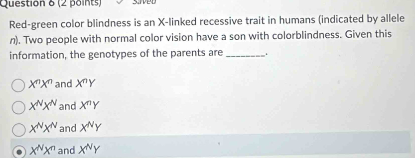 saved
Red-green color blindness is an X -linked recessive trait in humans (indicated by allele
n). Two people with normal color vision have a son with colorblindness. Given this
information, the genotypes of the parents are _.
X^nX^n and X^nY
X^NX^N and X^nY
X^NX^N and X^NY
X^NX^n and X^NY