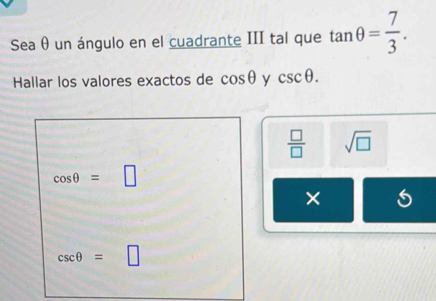 Sea θ un ángulo en el cuadrante III tal que tan θ = 7/3 . 
Hallar los valores exactos de cos θ y csc θ.
 □ /□   sqrt(□ )
cos θ =□
×
csc θ =□