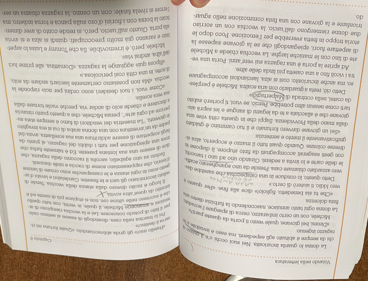 Volando nella letteratura
Capitolo 6
La donna lo guarda incuriosita. Nei suoi occhi c'è j quizo «Fratello mio!» gli grida abbracciandolo. «Quale fortuna mi ri-
chi da sempre è abituato agli espedienti, ma esso è invisibile a ia
ragazzo ingenuo.
serva il destinols
«Dimmi, bel giovane, quale vento ti porta da queste parti?
Poi lo trascina nella casa, dicendogli di essere al settimo  ciet
Michele, con un certo imbarazzo, cerca di spiegare l'accadutd anzioni e smancerie Michele, il quale, in verità, con tuno quello
per il fatto di poterlo conoscere. Lei e la vecchia riempiono di at
La donna ogni tanto annuisce, nascondendo la furbizia dietro un rhe è successo nelle ultime ore, non si stupisce più di niente ed é
finta dolcezza.
intontito da quest'altra novità
«Che tu sia benedetto, figliolo!» dice alla fine. «Per quanto 
vero Iddio, ti aiuterò di certo.»  A luogo é molto diverso dalla stanza della vecchia. Tende d
velluto incorniciano gli usci e le finestre. Candelabri e lavabi d'ar
Detto questo, lo conduce in una catapecchia che sarebbe day. ento sono in ogni stanza e le cassapanche sono ornate di lamine
vero azzardato chiamare casa. Prende da uno sgangherato scaña d'avario, che rappresentano scene di caccia e ninfe danzanti
le delle carte e lo invita a sedersi. Girando uno ad uno i tarocch Seduto su uno sgabello, ascolta il racconto della ragazza, che
con gesti esagerati accompagnati da finto stupore, li dispone in dice di essere una sua lontana parente. Ed è talmente furba che
diverse colonne. Quando quasi tutto il mazzo è scoperto, alza si
gnificativamente il mento e sentenzia: ova una spiegazione per tutti i dubbi del ragazzo, al punto da
fargli sospettare di essere addirittura una sua sorellastra, avuta dal
«Sei un giovane davvero fortunato e il tuo cammino è guidato padre da un'avventura con una donna araba di cuí si era invaghito
dalla mano della Provvidenza. Sappi che in questa città vive una in gioventù. ''La maestria dei venditori di fumo è sempre stata su
giovane che è allacciata a te da legami di sangue e lei saprà aiu. veriore ad ogni arte'', pensa Michele, che a questo punto rinuncia
tarti come nessun altro potrebbe. Perciò, se vuoi, ti por terò subito a discutere e chiede solo di andar via, perché vuole tornare dalla
da costei, nella contrada di Malpertugio»
sua vera sorella.
Detto ciò, resta a guardarlo con aria scaltra. Michele è perples-
Come vuoi, i tuoi desideri sono ordini per noi» risponde la
so, ma anche incuriosito; così si alza, lasciandosi accompagnare
vecchia. «Ma non possiamo certamente lasciarti andare da solo,
tra i vicoli fino a una casetta più linda delle altre. di notte, in una città così pericolosa.»
Ad aprire la porta è una ragazza sui vent'anni. Porta una ve-
«Riposa qui» aggiunge la ragazza. «Domattina, alle prime luci
ste di lino con le maniche larghe. La vecchia chiede a Michele dell'alba, andrai via».
di aspettare fuori, spiegandogli che se la giovane sapesse la
Michele, però, è irremovibile. Sa che Tommy e Luisa lo aspet-
storia troppo in fretta sverrebbe per l'emozione. Poco dopo le
tano e saranno già molto preoccupati; quindi si alza e si avvia
due donne riemergono dall'uscio, la vecchia con un sorriso alla porta. Giunto sull’uscio, però, si rende conto di aver dimen-
do. trionfante e la giovane con una finta commozione nello sguar ticato la borsa con i fiorini d'oro sulla panca e torna indietro, ma
l'errore si rivela fatale: con un cenno, la ragazza chiama un ser-