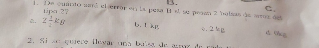 B.
C.
1. De cuánto será el error en la pesa B sí se pesan 2 bolsas de arroz del
tipo 2?
b. 1 kg
a. 2 1/2 kg c. 2 kg
d 0kg
2. Si se quiere llevar una bolsa de arroz de cad