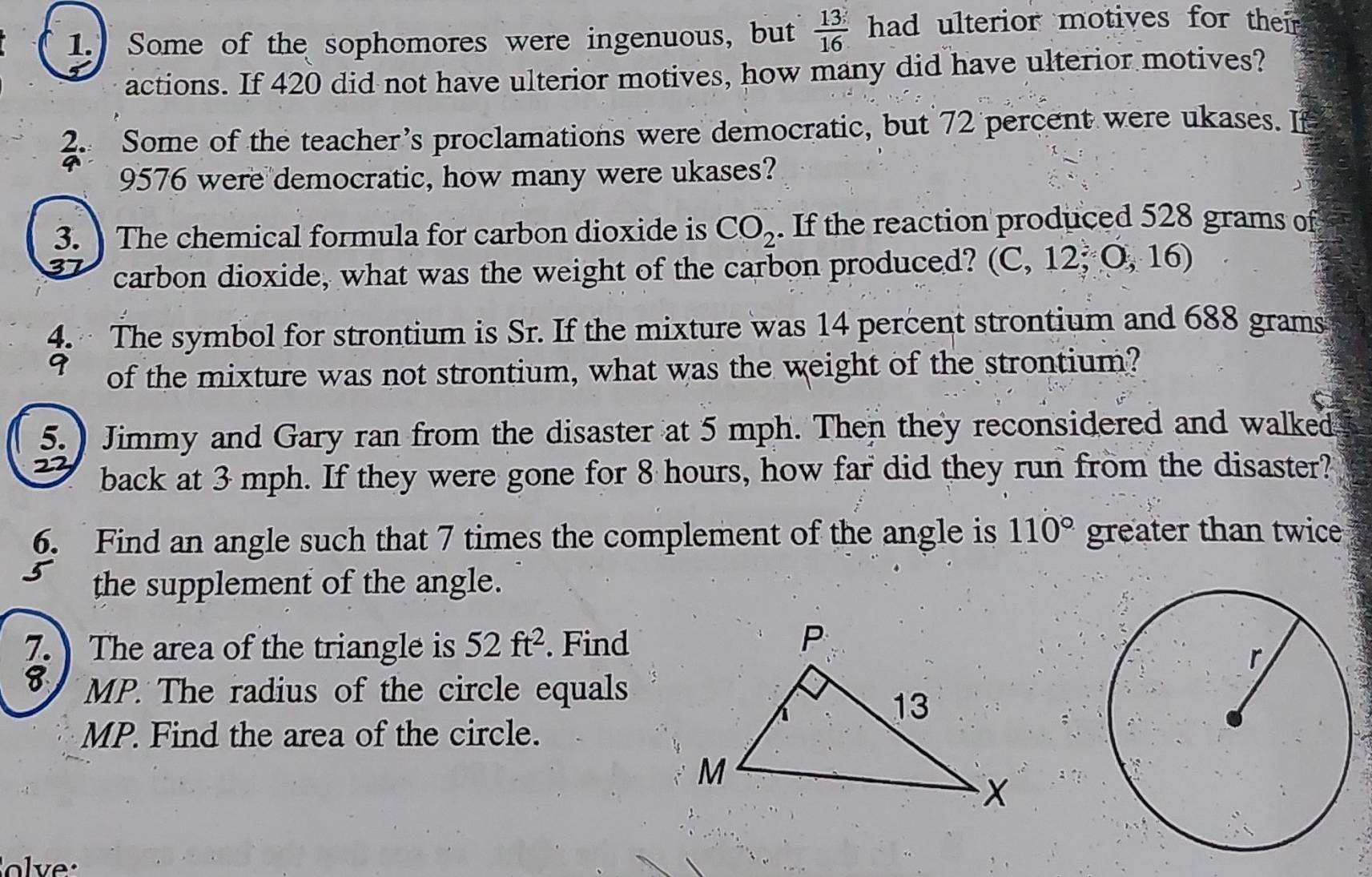 Some of the sophomores were ingenuous, but  13/16  had ulterior motives for their 
actions. If 420 did not have ulterior motives, how many did have ulterior motives? 
2. Some of the teacher’s proclamations were democratic, but 72 percent were ukases. If
9576 were democratic, how many were ukases? 
3. The chemical formula for carbon dioxide is CO_2. If the reaction produced 528 grams of 
carbon dioxide, what was the weight of the carbon produced? (C, 12; O, 16) 
4. The symbol for strontium is Sr. If the mixture was 14 percent strontium and 688 grams
9 of the mixture was not strontium, what was the weight of the strontium? 
5.) Jimmy and Gary ran from the disaster at 5 mph. Then they reconsidered and walked
22 back at 3 mph. If they were gone for 8 hours, how far did they run from the disaster? 
6. Find an angle such that 7 times the complement of the angle is 110° greater than twice 
the supplement of the angle. 
7. The area of the triangle is 52ft^2. Find
8 MP. The radius of the circle equals 
MP. Find the area of the circle.