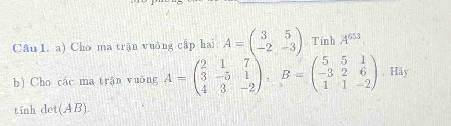 Cho ma trận vuông cấp hai: A=beginpmatrix 3&5 -2&-3endpmatrix. Tính A^(653)
b) Cho các ma trận vuông A=beginpmatrix 2&1&7 3&-5&1 4&3&-2endpmatrix , B=beginpmatrix 5&5&1 -3&2&6 1&1&-2endpmatrix. Hãy
tính det(AB).