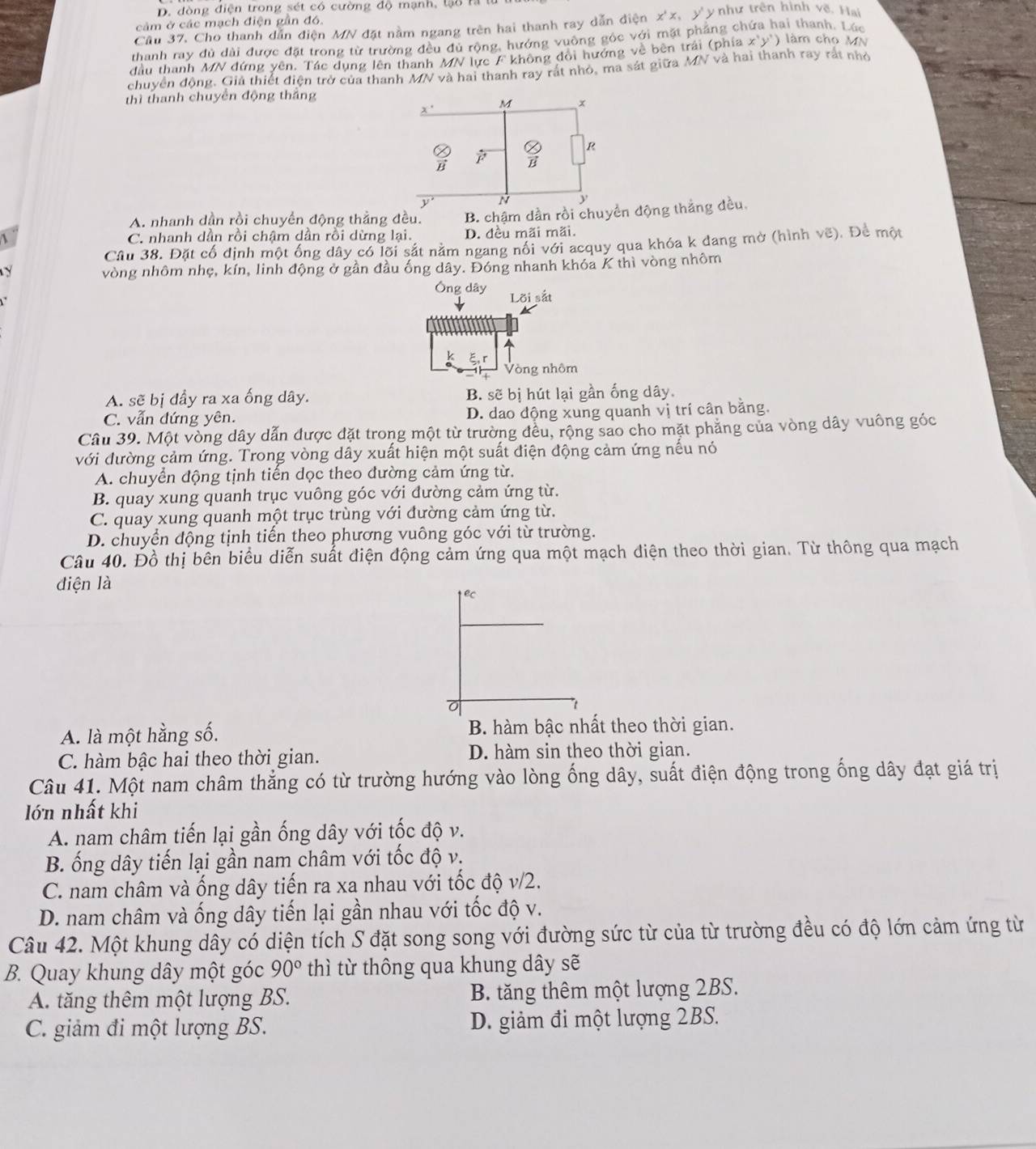 D. đòng điện trong sét có cường độ mạnh, lạo rả
cảm ở các mạch điện gần đó.
Cầu 37, Cho thanh dẫn điện MN đặt nằm ngang trên hai thanh ray dẫn điện x^*x , y y như trên hình về. Hai
thanh ray đủ dài được đặt trong từ trường đều đù rộng, hướng vuông góc với mặt pháng ch ai thanh. Lúc
đầu thanh MN đứng yên. Tác dụng lên thanh MN lực F không đổi hướng về bên trái (phía x'y') làm cho MN
chuyển động. Giả thiết điện trở của thanh MN và hai thanh ray rát nhỏ, ma sát giữa MN và hai thanh ray rất nhỏ
thì thanh chuyển động thắng
x' M x
R
B B
y N
A. nhanh dần rồi chuyền động thắng đều. B. chậm dần rồi chuyển động thắng đều.
 C. nhanh dân rồi chậm dân rồi dừng lại. D. đều mãi mãi.
Câu 38. Đặt cố định một ống dây có lõi sắt nằm ngang nổi với acquy qua khóa k dang mờ (hình vẽ). Để một
y vòng nhôm nhẹ, kín, linh động ở gần đầu ống dây. Đóng nhanh khóa K thì vòng nhôm
Ông dây
Lời sắt
Vòng nhôm
A. sẽ bị đầy ra xa ống dây. B. sẽ bị hút lại gần ống dây.
C. vẫn đứng yên. D. dao động xung quanh vị trí cân bằng.
Câu 39. Một vòng dây dẫn được đặt trong một từ trường đều, rộng sao cho mặt phẳng của vòng dây vuông góc
với đường cảm ứng. Trong vòng dây xuất hiện một suất điện động cảm ứng nếu nó
A. chuyển động tịnh tiến dọc theo đường cảm ứng từ.
B. quay xung quanh trục vuông góc với đường cảm ứng từ.
C. quay xung quanh một trục trùng với đường cảm ứng từ.
D. chuyển động tịnh tiến theo phương vuông góc với từ trường.
Câu 40. Đồ thị bên biểu diễn suất điện động cảm ứng qua một mạch điện theo thời gian. Từ thông qua mạch
điện là
A. là một hằng số. B. hàm bậc nhất theo thời gian.
C. hàm bậc hai theo thời gian. D. hàm sin theo thời gian.
Câu 41. Một nam châm thẳng có từ trường hướng vào lòng ống dây, suất điện động trong ống dây đạt giá trị
lớn nhất khi
A. nam châm tiến lại gần ống dây với tốc độ v.
B. ống dây tiến lại gần nam châm với tốc độ v.
C. nam châm và ống dây tiến ra xa nhau với tốc độ v/2.
D. nam châm và ống dây tiến lại gần nhau với tốc độ v.
Câu 42. Một khung dây có diện tích S đặt song song với đường sức từ của từ trường đều có độ lớn cảm ứng từ
B. Quay khung dây một góc 90° thì từ thông qua khung dây sẽ
A. tăng thêm một lượng BS. B. tăng thêm một lượng 2BS.
C. giảm đi một lượng BS. D. giảm đi một lượng 2BS.