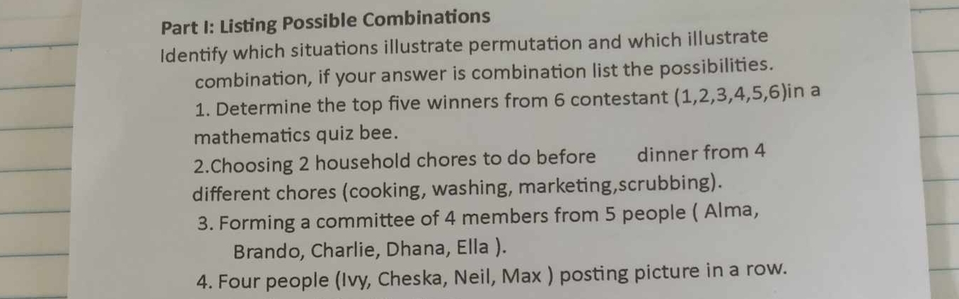 Listing Possible Combinations 
Identify which situations illustrate permutation and which illustrate 
combination, if your answer is combination list the possibilities. 
1. Determine the top five winners from 6 contestant (1, 2, 3, 4, 5, 6)in a 
mathematics quiz bee. 
2.Choosing 2 household chores to do before dinner from 4
different chores (cooking, washing, marketing,scrubbing). 
3. Forming a committee of 4 members from 5 people ( Alma, 
Brando, Charlie, Dhana, Ella ). 
4. Four people (Ivy, Cheska, Neil, Max ) posting picture in a row.