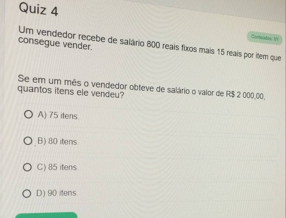 Conteúdos: 1/1
consegue vender.
Um vendedor recebe de salário 800 reais fixos mais 15 reais por item que
Se em um mês o vendedor obteve de salário o valor de R$ 2 000,00,
quantos itens ele vendeu?
A) 75 itens.
B) 80 itens.
C) 85 itens.
D) 90 itens.