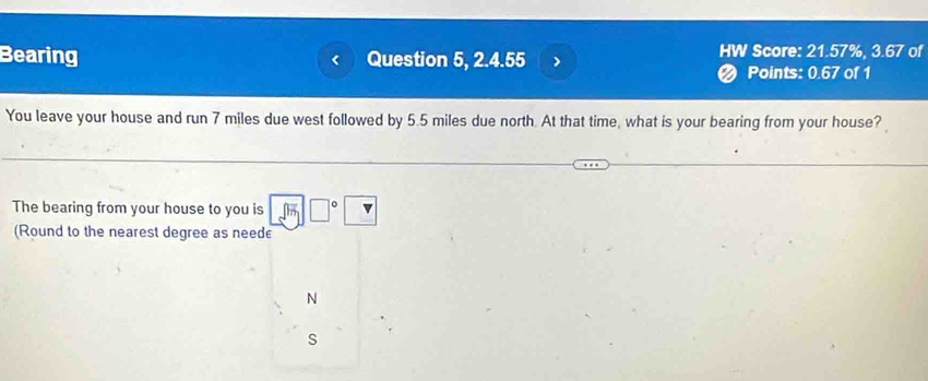 Bearing Question 5, 2.4.55 > HW Score: 21.57%, 3.67 of 
Points: 0.67 of 1 
You leave your house and run 7 miles due west followed by 5.5 miles due north. At that time, what is your bearing from your house? 
The bearing from your house to you is □ □°□
(Round to the nearest degree as need 
N 
s