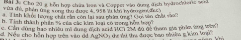 Cho 20 g hỗn hợp chứa Iron và Copper vào dung dịch hydrochloric acid 
vừa đủ, phản ứng xong thu được 4, 958 lit khí hydrogen(đkc) 
a. Tính khối lượng chất răn còn lại sau phân ứng? Gọi tên chất rần? 
b. Tính thành phần % của các kim loại có trong hỗn hợp? 
c. Cần dùng bao nhiêu ml dung dịch acid HCl 2M dù đề tham gia phản ứng trên? 
d. Nếu cho hỗn hợp trên vào dd AgNO; dư thì thu được bao nhiều g kim loại?