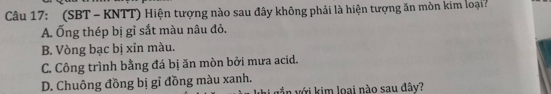 (SBT - KNTT) Hiện tượng nào sau đây không phải là hiện tượng ăn mòn kim loại?
A. Ống thép bị gỉ sắt màu nâu đỏ.
B. Vòng bạc bị xỉn màu.
C. Công trình bằng đá bị ăn mòn bởi mưa acid.
D. Chuông đồng bị gỉ đồng màu xanh.
vắn với kim loại nào sau đây?