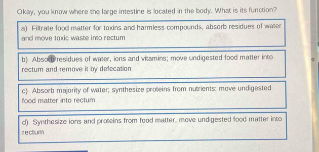 Okay, you know where the large intestine is located in the body. What is its function?
a) Filtrate food matter for toxins and harmless compounds, absorb residues of water
and move toxic waste into rectum
b) Absorb residues of water, ions and vitamins; move undigested food matter into
rectum and remove it by defecation
c) Absorb majority of water; synthesize proteins from nutrients: move undigested
food matter into rectum
d) Synthesize ions and proteins from food matter, move undigested food matter into
rectum