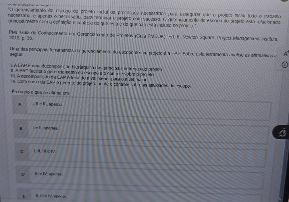 Loa v ucan a Jegun
"O gerenciamento do escopo do projeto inclui os processos necessários para assegurar que o projeto inclui todo o trabalho
necessário, e apenas o necessário, para terminar o projeto com sucesso. O gerenciamento do escopo do projeto está relacionado
principalmente com a definição e controle do que está e do que não está incluso no projeto."
PMI. Guia do Conhecimento em Gerenciamento de Projetos (Guia PMBOK). Ed. 5. Newton Square: Project Management Institute,
2013. p. 38.
Uma das principais ferramentas do gerenciamento do escopo de um projeto é a EAP. Sobre esta ferramenta analise as afirmativas a A
seguir.
I. A EAP é uma decomposição hierárquica das principais entregas do projeto.
II. A EAP facilita o gerenciamento do escopo e o controle sobre o projeto.
III. A decomposição da EAP é feita do nível menor para o nível maior.
IV. Com o uso da EAP o gerente do projeto perde o controle sobre as atividades do escopo.
É correto o que se afirma em
A I, I e III, apenas.
B I e II, apenas.
C I, II, II e IV.
D III e IV, apenas.
E II, III e IV, apenas.