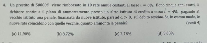 Un prestito di 50000€ viene rimborsato in 10 rate annue costanti al tasso i=6%. Dopo cinque anni esatti, il
debitore continua il piano di ammortamento presso un altro istituto di credito a tasso i^*=4% ， pagando al
vecchio istituto una penale, finanziata da nuove istituto, pari ad alpha >0 , sul debito residuo. Se, in questo modo, le
nuove rate coincidono con quelle vecchie, quanto ammonta la penale? (punti 4)
(a) 11,90% (b) 8,72% (c) 2,78% (d) 5,68%