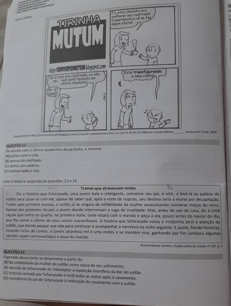 åå?æ¸¥?é%
Corderadória peorgões a  =ara ee reocaçio as=
Ahçi AInAis dờ EAtio FlndAAN neai
N
Leia o texto.
 
Disponivel em: httpcesso em: 4 mai. 2024.
Questão 12
De acordo com o último quadrinho desse texto, o menino
(A) achou ruim o chá
(B) piorou do resfriado.
(C) sentiu um calafrio.
(D) tomou todo o chá.
Leia o texto e responda às questões 13 e 14.
Tramas que atravessam noites
Diz a história que Scherazade, uma jovem bela e inteligente, convence seu pai, o vizir, a levá-la ao palácio do
sultão para casar-se com ele, apesar de saber que, após a noite de núpcias, seu destino seria a morte por decapitação.
Traído pela primeira esposa, o sultão já se vingara da infidelidade da mulher assassinando inúmeras moças do reino.
Apesar dos protestos do pai, a jovem decide interromper a saga de crueldade. Mas, antes de sair de casa, diz à irmã
caçula que entre no quarto, na primeira noite, onde estará com o marido e peça a ela, pouco antes do nascer do dia,
que lhe conte o último de seus contos maravilhosos. A história que Scherazade conta à irmãzinha atrai a atenção do
sultão, que decide poupar sua vida para continuar a acompanhar a narrativa na noite seguinte. E assim, fiando histórias,
tecendo ciclos de contos, a jovem atravessa mil e uma noites e se mantém viva, ganhando por fim (embora algumas
versões sejam controvertidas) o amor do marido.
Revista Mente Cérebro, Duetto editorial, Edição nº 197. p. 4.
QUESTÃO 13
O enredo desse texto se desenvolve a partir da
(A) da infidelidade da mulher do sultão como causa de seu sofrimento.
(B) decisão de Scherazade de interceptar a repetição mortífera da dor do sultão.
(C) história contada por Scherazade à irmã todas as noites após o casamento.
(D) resistência do pai de Scherazade à realização do casamento com o sultão.