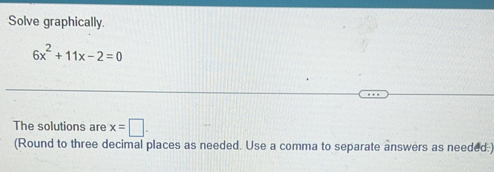 Solve graphically.
6x^2+11x-2=0
The solutions are x=□. 
(Round to three decimal places as needed. Use a comma to separate answers as needed:)