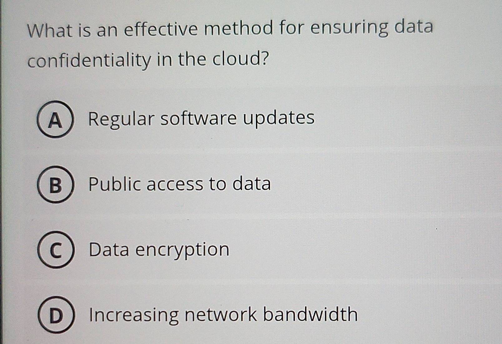 What is an effective method for ensuring data
confidentiality in the cloud?
ARegular software updates
B Public access to data
CData encryption
D ) Increasing network bandwidth