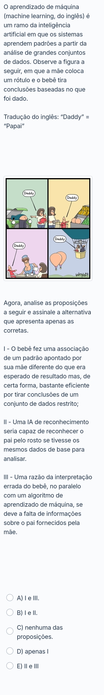 aprendizado de máquina
(machine learning, do inglês) é
um ramo da inteligência
artificial em que os sistemas
aprendem padrões a partir da
análise de grandes conjuntos
de dados. Observe a figura a
seguir, em que a mãe coloca
um rótulo e o bebê tira
conclusões baseadas no que
foi dado.
Tradução do inglês: "Daddy" =
“Papai”
Agora, analise as proposições
a seguir e assinale a alternativa
que apresenta apenas as
corretas.
I - O bebê fez uma associação
de um padrão apontado por
sua mãe diferente do que era
esperado de resultado mas, de
certa forma, bastante eficiente
por tirar conclusões de um
conjunto de dados restrito;
II - Uma IA de reconhecimento
seria capaz de reconhecer o
pai pelo rosto se tivesse os
mesmos dados de base para
analisar.
III - Uma razão da interpretação
errada do bebê, no paralelo
com um algoritmo de
aprendizado de máquina, se
deve a falta de informações
sobre o pai fornecidos pela
mãe.
A) I eIII.
B) IeⅡI.
C) nenhuma das
proposições.
D) apenas I
E)ⅡeⅢ