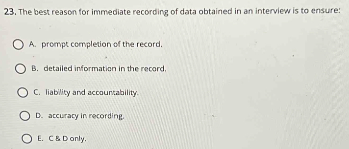 The best reason for immediate recording of data obtained in an interview is to ensure:
A. prompt completion of the record.
B. detailed information in the record.
C. liability and accountability.
D. accuracy in recording.
E. C & D only.