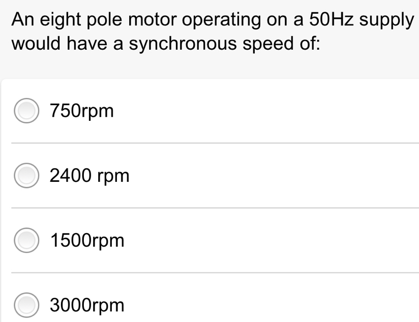 An eight pole motor operating on a 50Hz supply
would have a synchronous speed of:
750rpm
2400 rpm
1500rpm
3000rpm