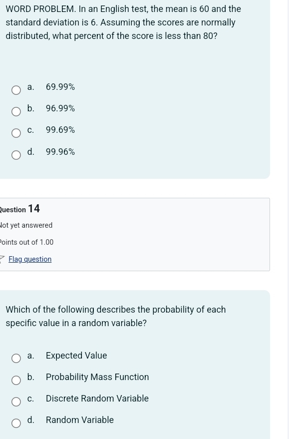 WORD PROBLEM. In an English test, the mean is 60 and the
standard deviation is 6. Assuming the scores are normally
distributed, what percent of the score is less than 80?
a. 69.99%
b. 96.99%
c. 99.69%
d. 99.96%
Question 14
Not yet answered
Points out of 1.00
Flag question
Which of the following describes the probability of each
specific value in a random variable?
a. Expected Value
b. Probability Mass Function
c. Discrete Random Variable
d. Random Variable