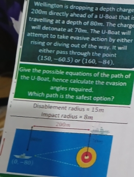 Wellington is dropping a depth charge
200m directly ahead of a U=E oat that i
travelling at a depth of 80m. The charg
will detonate at 70m. The U-Boat will
attempt to take evasive action by either
rising or diving out of the way. It will
either pass through the point
(150,-60.5) or (160,-84).
Give the possible equations of the path of
the U-Boat, hence calculate the evasion
angles required.
Which path is the safest option?
Disablement radius =15m
Impact radius =8m