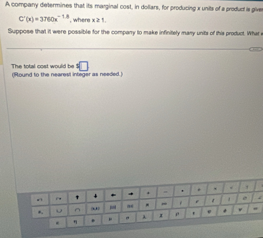 A company determines that its marginal cost, in dollars, for producing x units of a product is giver
C'(x)=3760x^(-1.8) , where x≥ 1. 
Suppose that it were possible for the company to make infinitely many units of this product. What 
The total cost would be $□
(Round to the nearest integer as needed.)