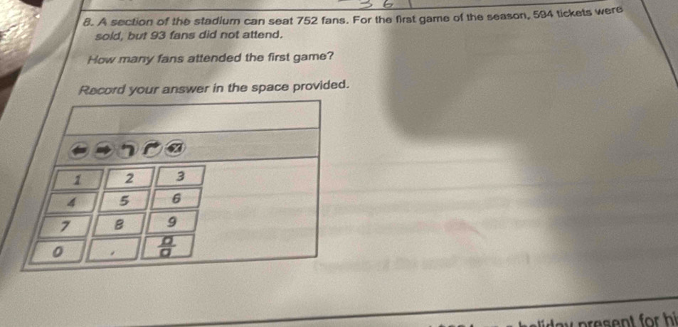 A section of the stadium can seat 752 fans. For the first game of the season, 594 tickets were
sold, but 93 fans did not attend.
How many fans attended the first game?
Record your answer in the space provided.