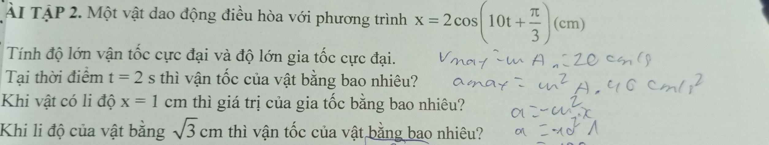 Ài TậP 2. Một vật dao động điều hòa với phương trình x=2cos (10t+ π /3 )(cm)
Tính độ lớn vận tốc cực đại và độ lớn gia tốc cực đại. 
Tại thời điểm t=2s thì vận tốc của vật bằng bao nhiêu? 
Khi vật có li độ x=1cm thì giá trị của gia tốc bằng bao nhiêu? 
Khi li độ của vật bằng sqrt(3)cm thì vận tốc của vật bằng bao nhiêu?