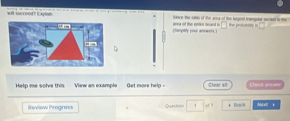 pr 
will succeed? Explain. Since the ratio of the area of the largest triangular section to the 
area of the entire board is □ the probability is 
□ 
(Simplify your answers.) 
Help me solve this View an example Get more help - Clear all Check answer 
Review Progress Question 1 of 7 d Back Next