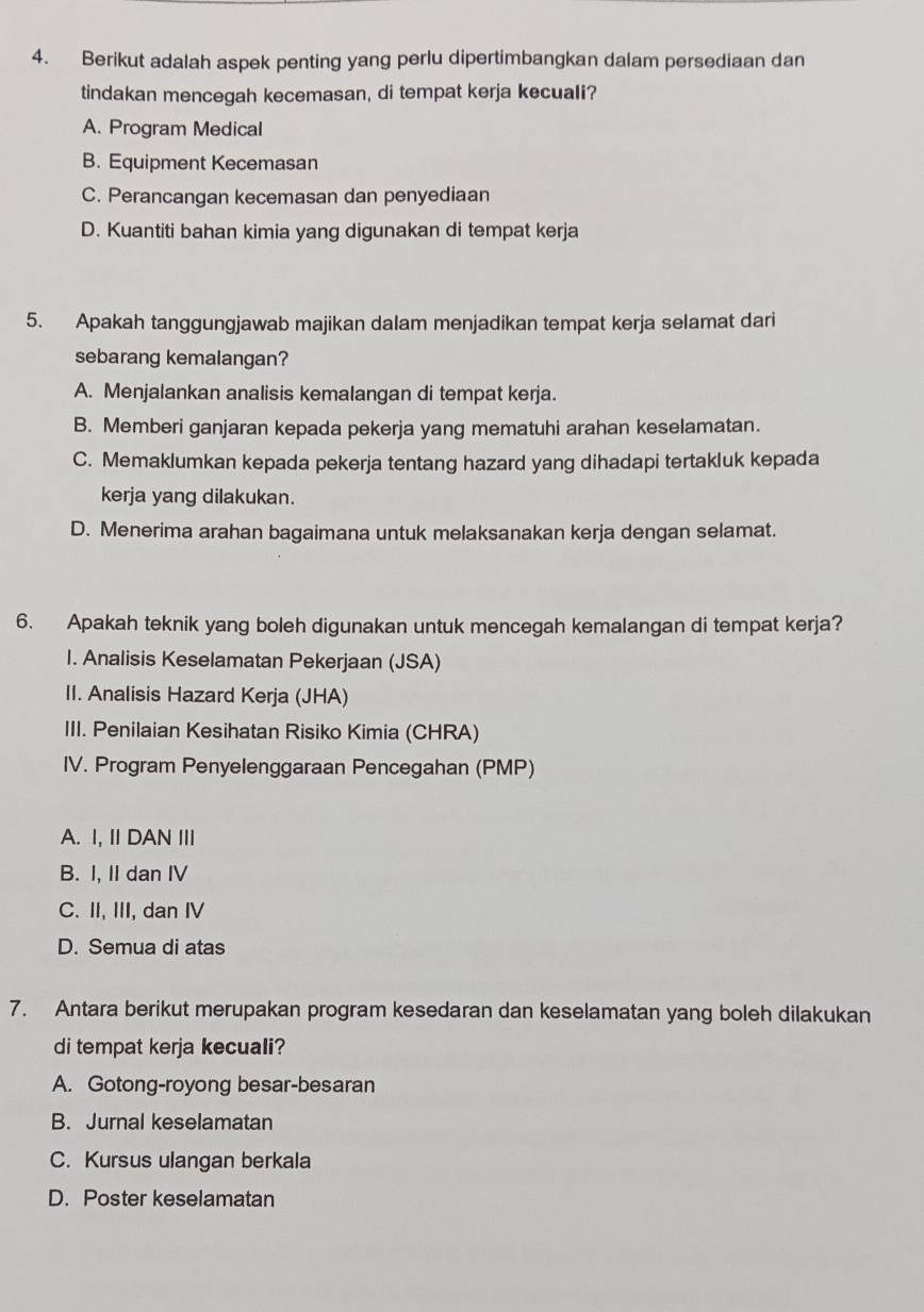 Berikut adalah aspek penting yang perlu dipertimbangkan dalam persediaan dan
tindakan mencegah kecemasan, di tempat kerja kecuali?
A. Program Medical
B. Equipment Kecemasan
C. Perancangan kecemasan dan penyediaan
D. Kuantiti bahan kimia yang digunakan di tempat kerja
5. Apakah tanggungjawab majikan dalam menjadikan tempat kerja selamat dari
sebarang kemalangan?
A. Menjalankan analisis kemalangan di tempat kerja.
B. Memberi ganjaran kepada pekerja yang mematuhi arahan keselamatan.
C. Memaklumkan kepada pekerja tentang hazard yang dihadapi tertakluk kepada
kerja yang dilakukan.
D. Menerima arahan bagaimana untuk melaksanakan kerja dengan selamat.
6. Apakah teknik yang boleh digunakan untuk mencegah kemalangan di tempat kerja?
I. Analisis Keselamatan Pekerjaan (JSA)
II. Analisis Hazard Kerja (JHA)
III. Penilaian Kesihatan Risiko Kimia (CHRA)
IV. Program Penyelenggaraan Pencegahan (PMP)
A. I, II DAN III
B. I, II dan IV
C. II, III, dan IV
D. Semua di atas
7. Antara berikut merupakan program kesedaran dan keselamatan yang boleh dilakukan
di tempat kerja kecuali?
A. Gotong-royong besar-besaran
B. Jurnal keselamatan
C. Kursus ulangan berkala
D. Poster keselamatan