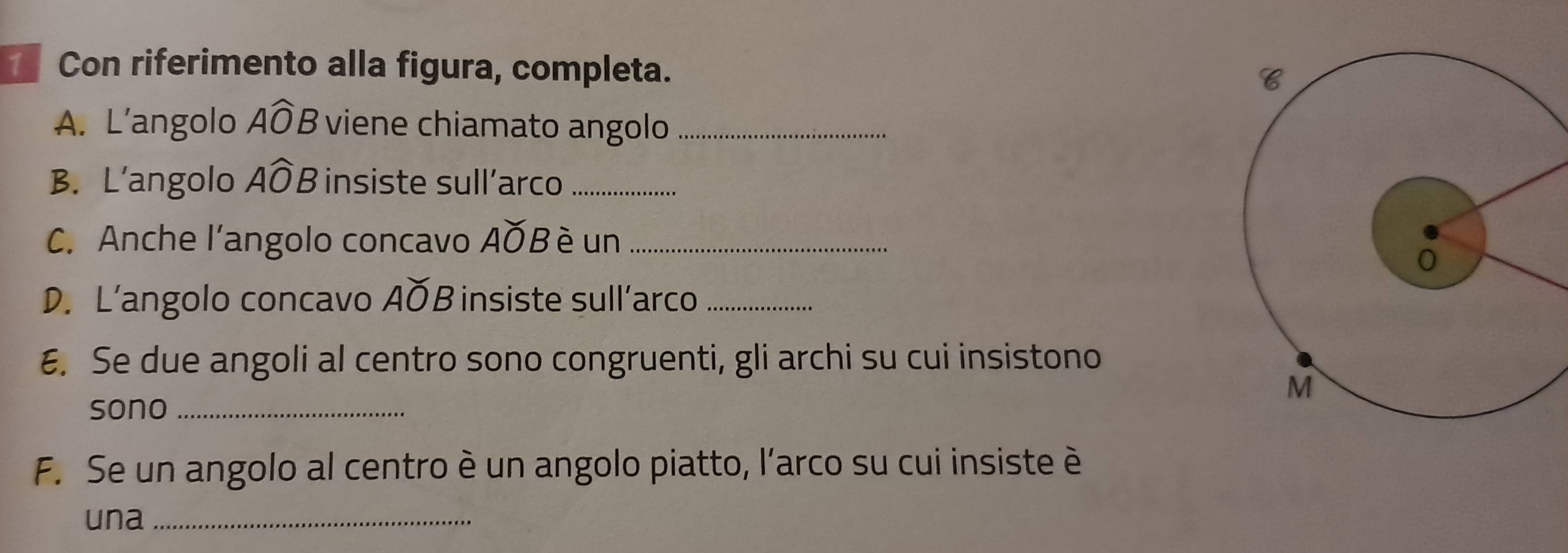 Con riferimento alla figura, completa. 
A. L’angolo Awidehat OB viene chiamato angolo_ 
B. L'angolo Awidehat OF insiste sull´arco_ 
C. Anche l'angolo concavo AOB è un_ 
D. L’angolo concavo AOB insiste sull’arco_ 
E. Se due angoli al centro sono congruenti, gli archi su cui insistono 
sono_ 
F. Se un angolo al centro è un angolo piatto, l'arco su cui insiste è 
una_