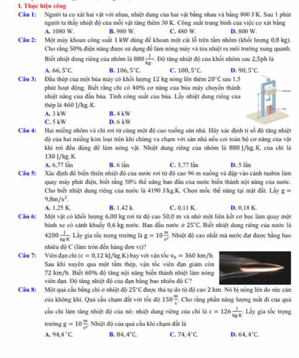 Thực hiện công
Câu 1: Người ta cọ xát hai vật với nhau, nhiệt dung của hai vật bằng nhau và bằng 800 J/K. Sau 1 phút
người ta thấy nhiệt độ của mỗi vật tăng thêm 30 K. Công suất trung bình của việc cọ xát bằng
A. 1080 W. B. 980 W. C. 480 W D. 800 W.
Câu 2: Một máy khoan công suất 1 kW dùng để khoan một cái lỗ trên tầm nhôm (khổi lượng 0,8 kg).
Cho rằng 50% điện năng được sử dụng để làm nóng máy và tòa nhiệt ra môi trường xung quanh.
Biết nhiệt dung riêng của nhôm là 880 1/kg  Độ tăng nhiệt độ của khối nhôm sau 2,5ph là
A. 66,5°C. B. 106,5°C. C. 100,5°C. D. 90,5°C.
Câu 3: Đầu thép của một bủa máy có khối lượng 12 kg nóng lên thêm 20°C sau 1,5
phút hoạt động. Biết rằng chi có 40% cơ năng của bủa máy chuyển thành
nhiệt năng của đầu bủa. Tinh công suất của bủa. Lấy nhiệt dung riêng của
thép là 460 J/kg. K.
A. 3 kW B. 4 kW
C. 5 kW D. 6 kW
Câu 4: Hai miếng nhôm và chì rơi từ cùng một độ cao xuống sản nhà. Hãy xác định tỉ số độ tăng nhiệt
độ của hai miếng kim loại trên khi chúng va chạm với sản nhà nếu coi toàn bộ cơ năng của vật
khi rơi đều dùng để làm nông vật. Nhiệt dung riêng của nhôm là 880 J/kg.K, của chỉ là
130 J/kg. K.
A. 6,77 lần B. 6 lẫn C. 5,77 lần D. 5 lằn
Câu 5: Xác định độ biển thiên nhiệt độ của nước rơi từ độ cao 96 m xuồng và đập vào cánh tuabin làm
quay máy phát điện, biết rằng 50% thể năng ban đầu của nước biển thành nội năng của nước.
Cho biết nhiệt dung riêng của nước là 4190 J/kg.K. Chọn mốc thể năng tại mặt đất. Lấy g=
9,8m/s^2.
A. 1,25 K. B. 1,42 k. C. 0,11 K. D. 0,18 K.
Câu 6: Một vật cỏ khổi lượng 6,00 kg rơi từ độ cao 50,0 m và nhờ một liên kết cơ học làm quay một
bảnh xe cỏ cánh khuẩy 0,6 kg nước. Ban đầu nước ở 25°C 1. Biết nhiệt dung riêng của nước là
4200 J/kg· K  Lấy gia tốc trọng trường là g=10 m/s^2  :. Nhiệt độ cao nhất mả nước đạt được bằng bao
nhiêu độ C (làm tròn đến hàng đơn v_j
Câu 7: Viên đạn chỉ (c=0,12kJ/kg. K) bay với vận tốc v_0=360km/h.
Sau khi xuyên qua một tẩm thép, vận tốc viên đạn giám cò
72 km/h. Biết 60% độ tăng nội năng biến thành nhiệt làm nón
viên đạn. Độ tăng nhiệt độ của đạn bằng bao nhiêu độ C?
Câu 8: Một quả cầu bằng chi ở nhiệt độ 25°C được thả tự do từ độ cao 2 km. Nó bị nông lên do sức cản
của không khi. Quá cầu chạm đắt với tốc độ 150 m/s  :. Cho rằng phần năng lượng mắt đi của quả
cầu chi làm tăng nhiệt độ của nó; nhiệt dung riêng của chì là c=126 l/kgK  Ly gia tốc trọng
trưởng g=10 m/s^2  -. Nhiệt độ của quả cầu khi chạm đất là
A. 94.4°C B. 84,4°C. C. 74,4°C. D. 64,4°C.