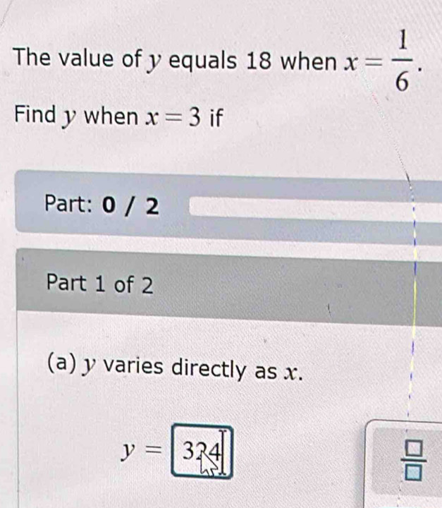 The value of y equals 18 when x= 1/6 . 
Find y when x=3 if 
Part: 0 / 2 
Part 1 of 2 
(a) y varies directly as x.
y=|324|
 □ /□  