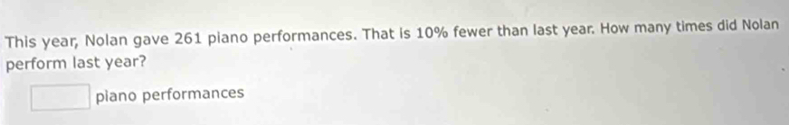 This year, Nolan gave 261 piano performances. That is 10% fewer than last year. How many times did Nolan 
perform last year? 
piano performances