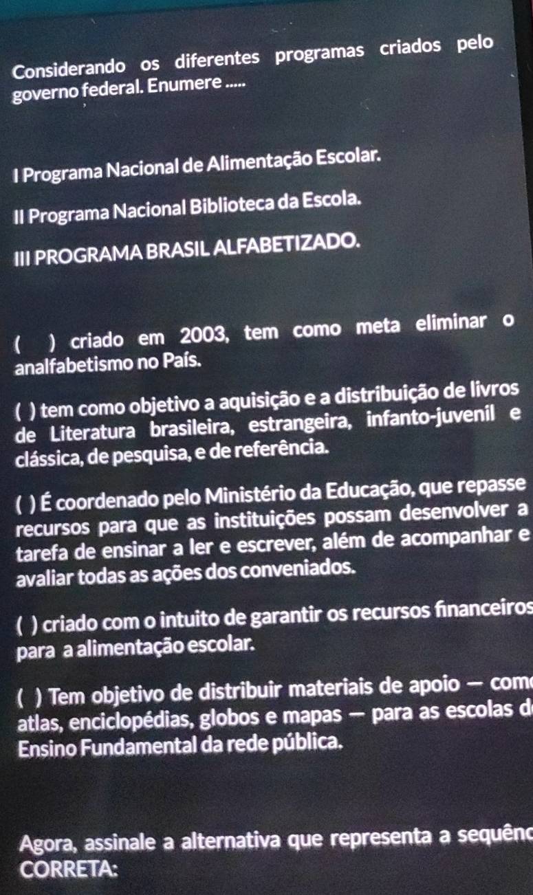 Considerando os diferentes programas criados pelo
governo federal. Enumere .....
1 Programa Nacional de Alimentação Escolar.
II Programa Nacional Biblioteca da Escola.
III PROGRAMA BRASIL ALFABETIZADO.
 ) criado em 2003, tem como meta eliminar o
analfabetismo no País.
) tem como objetivo a aquisição e a distribuição de livros
de Literatura brasileira, estrangeira, infanto-juvenil e
clássica, de pesquisa, e de referência.
) É coordenado pelo Ministério da Educação, que repasse
recursos para que as instituições possam desenvolver a
tarefa de ensinar a ler e escrever, além de acompanhar e
avaliar todas as ações dos conveniados.
 ) criado com o intuito de garantir os recursos financeiros
para a alimentação escolar.
a ) Tem objetivo de distribuir materiais de apoio — com
atlas, enciclopédias, globos e mapas — para as escolas de
Ensino Fundamental da rede pública.
Agora, assinale a alternativa que representa a sequêno
CORRETA: