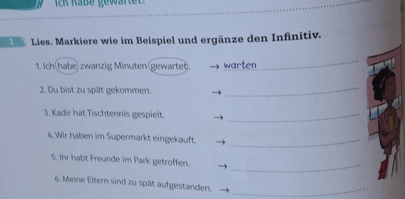 Ich haße gewartet: 
Lies. Markiere wie im Beispiel und ergänze den Infinitiv. 
1. Ich(habe) zwanzig Minuten(gewartet). warten 
2. Du bist zu spät gekommen. 
_ 
3. Kadir hat Tischtennis gespielt._ 
4. Wir haben im Supermarkt eingekauft._ 
_ 
5. Ihr habt Freunde im Park getroffen. 
6. Meine Eltern sind zu spät aufgestanden._