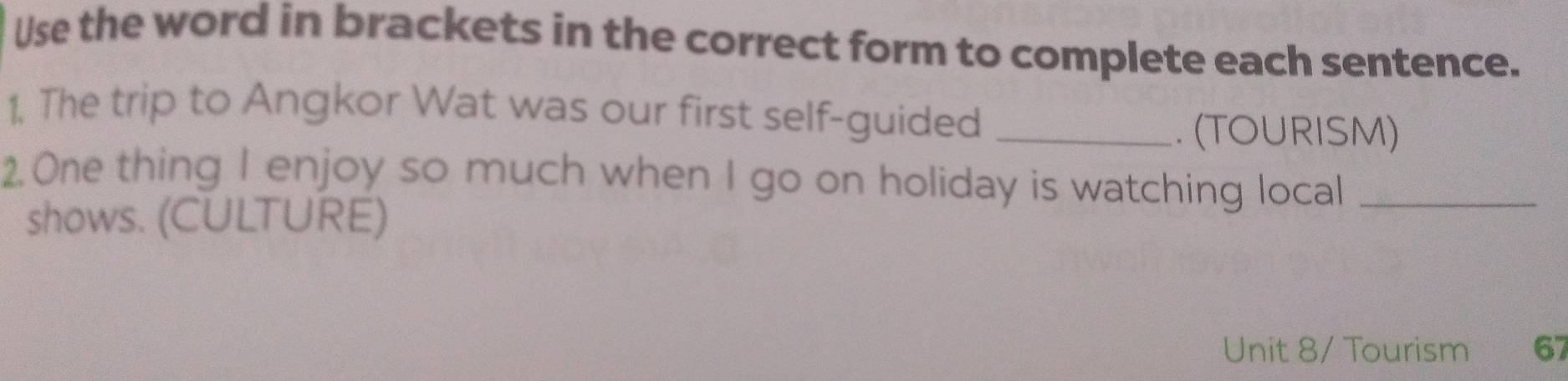 Use the word in brackets in the correct form to complete each sentence. 
1, The trip to Angkor Wat was our first self-guided_ 
. (TOURISM) 
2. One thing I enjoy so much when I go on holiday is watching local_ 
shows. (CULTURE) 
Unit 8/ Tourism 67