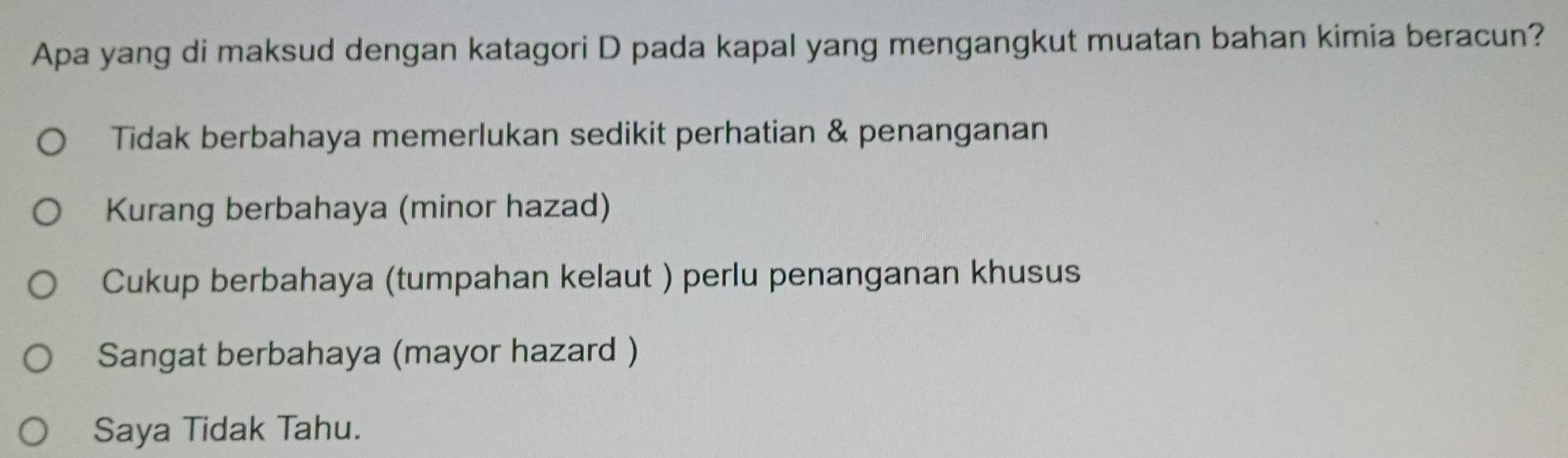 Apa yang di maksud dengan katagori D pada kapal yang mengangkut muatan bahan kimia beracun?
Tidak berbahaya memerlukan sedikit perhatian & penanganan
Kurang berbahaya (minor hazad)
Cukup berbahaya (tumpahan kelaut ) perlu penanganan khusus
Sangat berbahaya (mayor hazard )
Saya Tidak Tahu.