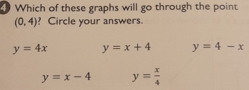 Which of these graphs will go through the point
(0,4) ? Circle your answers.
y=4x y=x+4 y=4-x
y=x-4 y= x/4 